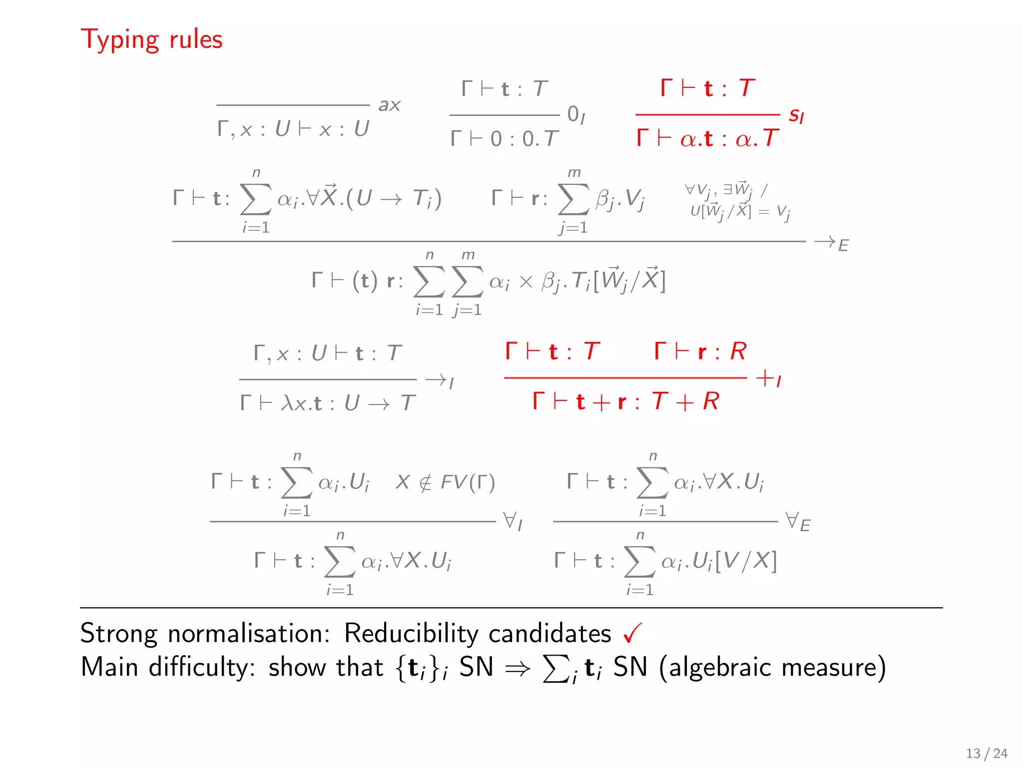 Typing rules
                                                     Γ     t:T                               Γ      t:T
                                         ax                                0I                                   sI
           Γ, x : U           x :U                   Γ    0 : 0.T                     Γ          α.t : α.T
                 n                                                         m
                                                                                                  ∀Vj , ∃Wj /
       Γ   t:           αi .∀X .(U → Ti )                 Γ       r:            βj .Vj            U[Wj /X ] = Vj
                i=1                                                    j=1
                                                                                                                     →E
                                                 n   m
                             Γ        (t) r :             αi × βj .Ti [Wj /X ]
                                                i=1 j=1

                    Γ, x : U           t:T                    Γ        t:T                Γ        r:R
                                                →I                                                         +I
                Γ       λx.t : U → T                              Γ         t+r:T +R

                         n                                                               n
           Γ    t:            αi .Ui       X ∈ FV (Γ)
                                             /                          Γ        t:              αi .∀X .Ui
                        i=1                                                           i=1
                                                           ∀I                                                   ∀E
                                  n                                                   n
                    Γ    t:            αi .∀X .Ui                      Γ        t:           αi .Ui [V /X ]
                                 i=1                                                 i=1

Strong normalisation: Reducibility candidates
Main diﬃculty: show that {ti }i SN ⇒ i ti SN (algebraic measure)

                                                                                                                          13 / 24
 