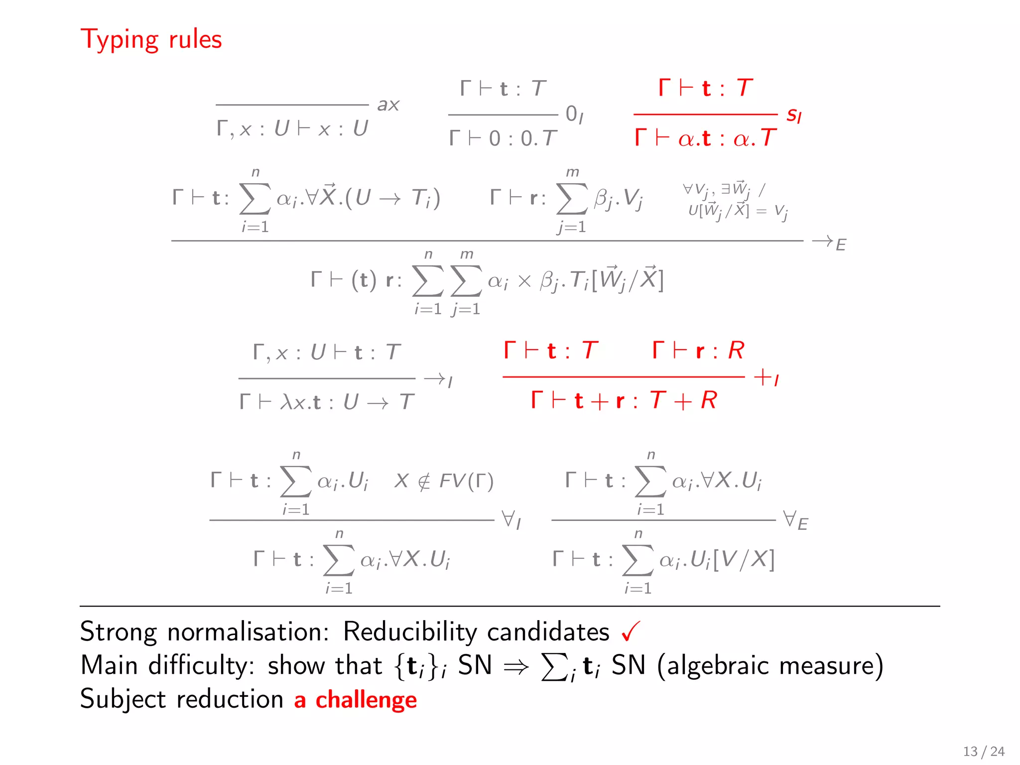 Typing rules
                                                     Γ     t:T                               Γ      t:T
                                         ax                                0I                                   sI
           Γ, x : U           x :U                   Γ    0 : 0.T                     Γ          α.t : α.T
                 n                                                         m
                                                                                                  ∀Vj , ∃Wj /
       Γ   t:           αi .∀X .(U → Ti )                 Γ       r:            βj .Vj            U[Wj /X ] = Vj
                i=1                                                    j=1
                                                                                                                     →E
                                                 n   m
                             Γ        (t) r :             αi × βj .Ti [Wj /X ]
                                                i=1 j=1

                    Γ, x : U           t:T                    Γ        t:T                Γ        r:R
                                                →I                                                         +I
                Γ       λx.t : U → T                              Γ         t+r:T +R

                         n                                                               n
           Γ    t:            αi .Ui       X ∈ FV (Γ)
                                             /                          Γ        t:              αi .∀X .Ui
                        i=1                                                           i=1
                                                           ∀I                                                   ∀E
                                  n                                                   n
                    Γ    t:            αi .∀X .Ui                      Γ        t:           αi .Ui [V /X ]
                                 i=1                                                 i=1

Strong normalisation: Reducibility candidates
Main diﬃculty: show that {ti }i SN ⇒ i ti SN (algebraic measure)
Subject reduction a challenge
                                                                                                                          13 / 24
 