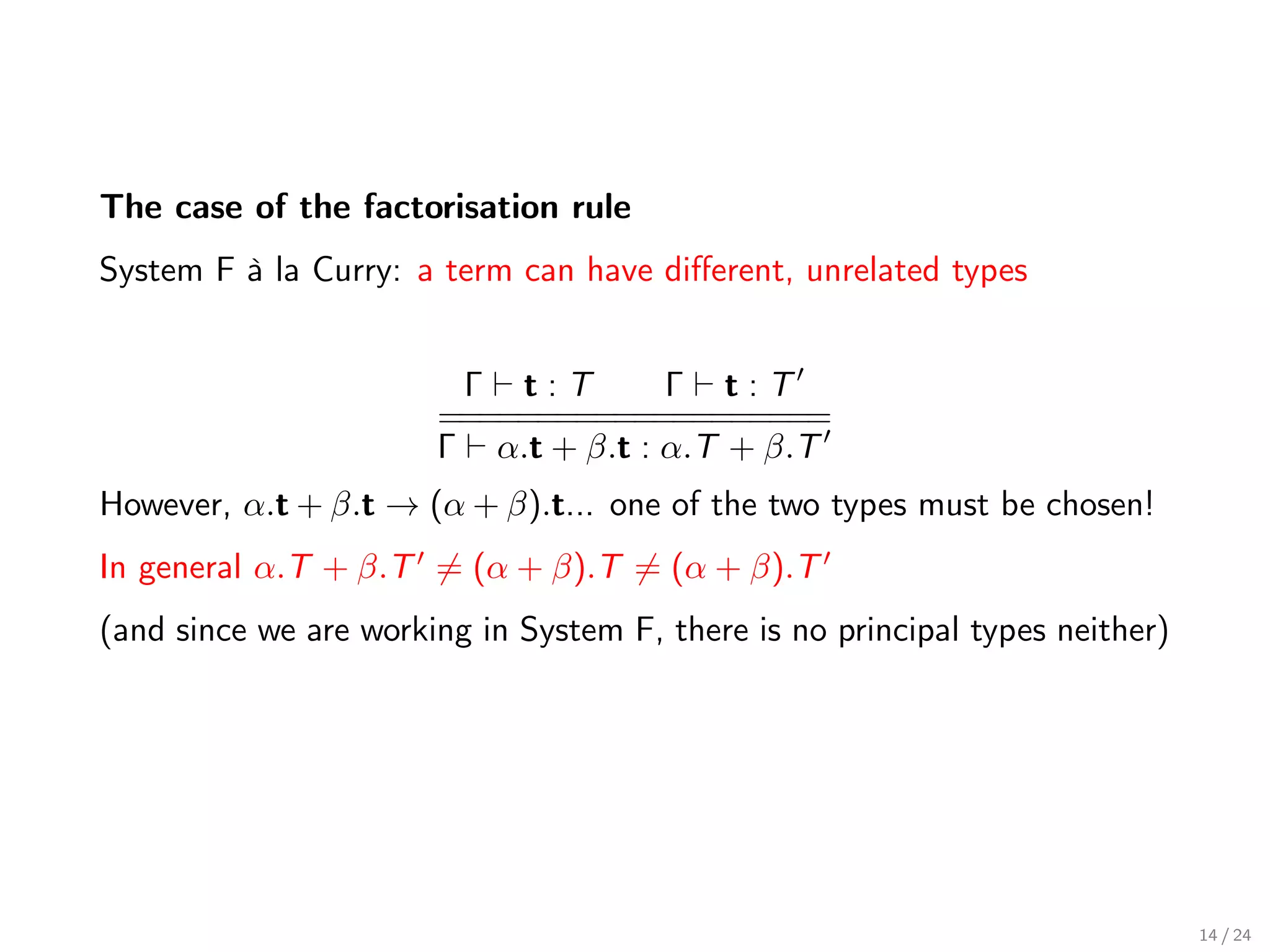 The case of the factorisation rule
System F à la Curry: a term can have diﬀerent, unrelated types


                        Γ t:T        Γ t:T
                       ==========
                        ==========
                       Γ α.t + β.t : α.T + β.T
However, α.t + β.t → (α + β).t... one of the two types must be chosen!
In general α.T + β.T = (α + β).T = (α + β).T
(and since we are working in System F, there is no principal types neither)




                                                                              14 / 24
 