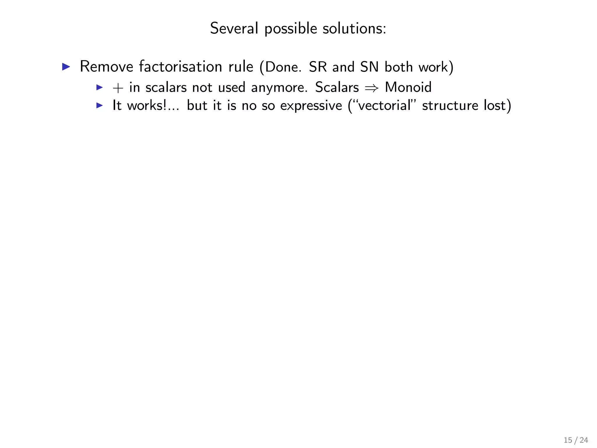 Several possible solutions:

Remove factorisation rule (Done. SR and SN both work)
    + in scalars not used anymore. Scalars ⇒ Monoid
    It works!... but it is no so expressive (“vectorial” structure lost)




                                                                           15 / 24
 