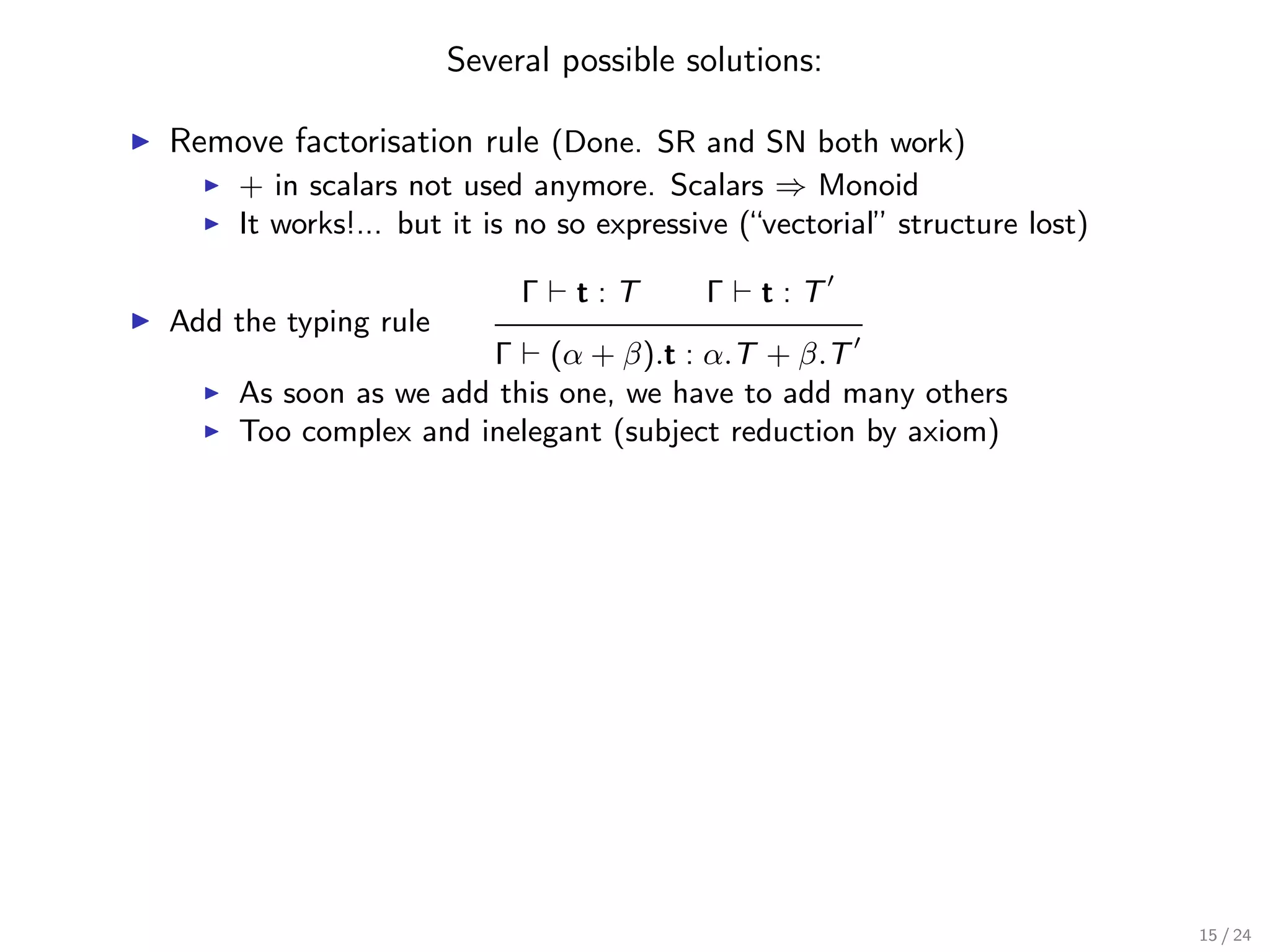 Several possible solutions:

Remove factorisation rule (Done. SR and SN both work)
     + in scalars not used anymore. Scalars ⇒ Monoid
     It works!... but it is no so expressive (“vectorial” structure lost)

                           Γ   t:T        Γ   t:T
Add the typing rule
                      Γ (α + β).t : α.T + β.T
     As soon as we add this one, we have to add many others
     Too complex and inelegant (subject reduction by axiom)




                                                                            15 / 24
 