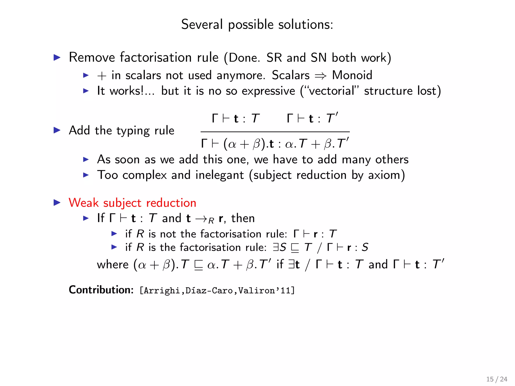 Several possible solutions:

Remove factorisation rule (Done. SR and SN both work)
     + in scalars not used anymore. Scalars ⇒ Monoid
     It works!... but it is no so expressive (“vectorial” structure lost)

                           Γ   t:T        Γ    t:T
Add the typing rule
                      Γ (α + β).t : α.T + β.T
     As soon as we add this one, we have to add many others
     Too complex and inelegant (subject reduction by axiom)

Weak subject reduction
    If Γ t : T and t →R r, then
          if R is not the factorisation rule: Γ r : T
          if R is the factorisation rule: ∃S   T /Γ r:S
     where (α + β).T      α.T + β.T if ∃t / Γ        t : T and Γ   t:T
Contribution: [Arrighi,Díaz-Caro,Valiron’11]




                                                                            15 / 24
 