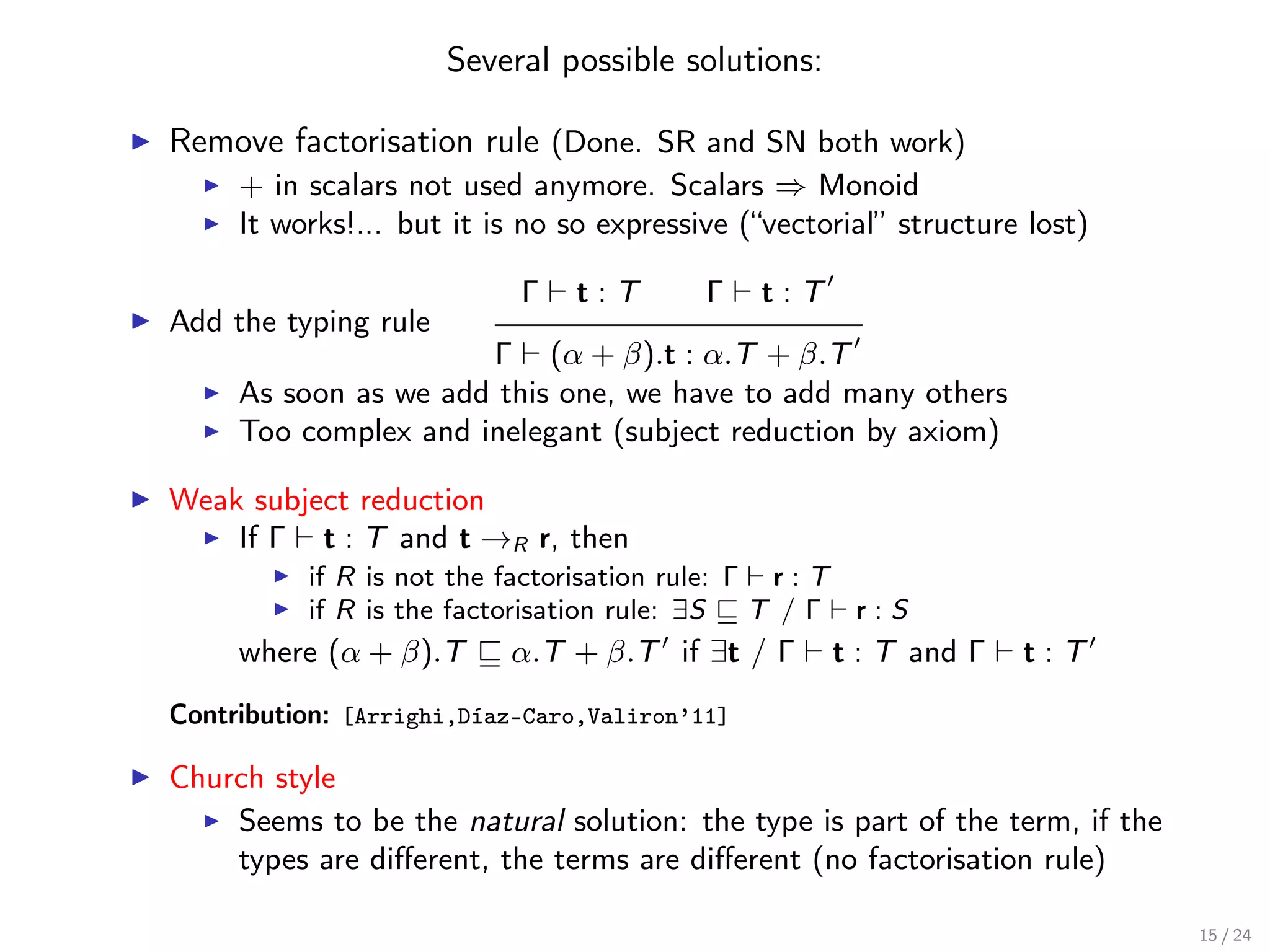 Several possible solutions:

Remove factorisation rule (Done. SR and SN both work)
     + in scalars not used anymore. Scalars ⇒ Monoid
     It works!... but it is no so expressive (“vectorial” structure lost)

                           Γ   t:T        Γ    t:T
Add the typing rule
                      Γ (α + β).t : α.T + β.T
     As soon as we add this one, we have to add many others
     Too complex and inelegant (subject reduction by axiom)

Weak subject reduction
    If Γ t : T and t →R r, then
          if R is not the factorisation rule: Γ r : T
          if R is the factorisation rule: ∃S   T /Γ r:S
     where (α + β).T      α.T + β.T if ∃t / Γ        t : T and Γ   t:T
Contribution: [Arrighi,Díaz-Caro,Valiron’11]

Church style
    Seems to be the natural solution: the type is part of the term, if the
    types are diﬀerent, the terms are diﬀerent (no factorisation rule)

                                                                             15 / 24
 