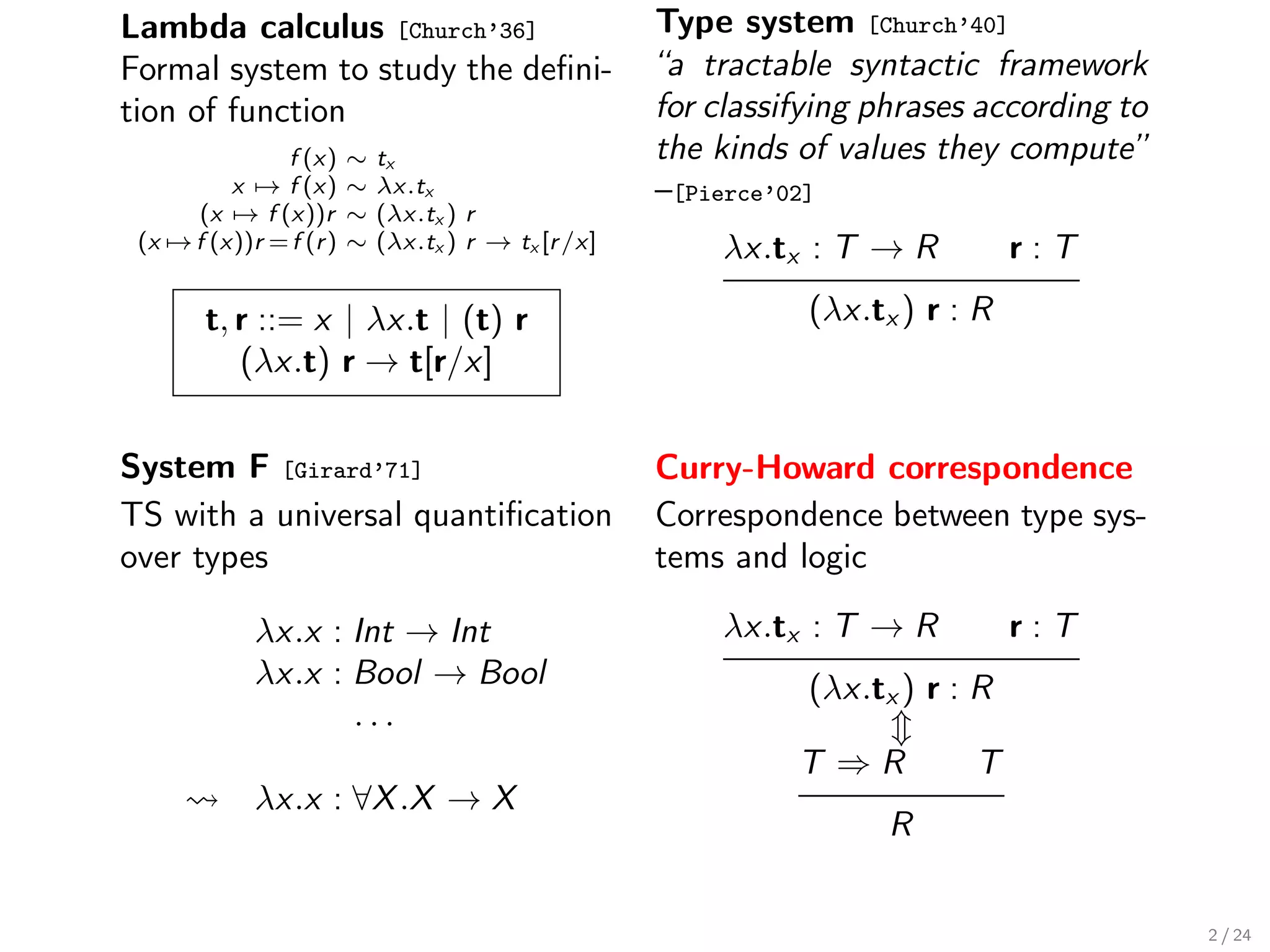 Lambda calculus [Church’36]                           Type system [Church’40]
Formal system to study the deﬁni-                     “a tractable syntactic framework
tion of function                                      for classifying phrases according to
               f (x)     ∼   tx                       the kinds of values they compute”
          x → f (x)      ∼   λx.tx                    –[Pierce’02]
      (x → f (x))r       ∼   (λx.tx ) r
 (x → f (x))r = f (r )   ∼   (λx.tx ) r → tx [r /x]       λx.tx : T → R           r:T

        t, r ::= x | λx.t | (t) r                                (λx.tx ) r : R
           (λx.t) r → t[r/x]


System F [Girard’71]                                  Curry-Howard correspondence
TS with a universal quantiﬁcation                     Correspondence between type sys-
over types                                            tems and logic

             λx.x : Int → Int                             λx.tx : T → R           r:T
             λx.x : Bool → Bool                                  (λx.tx ) r : R
                    ...
                                                                T ⇒R         T
             λx.x : ∀X .X → X
                                                                       R


                                                                                             2 / 24
 