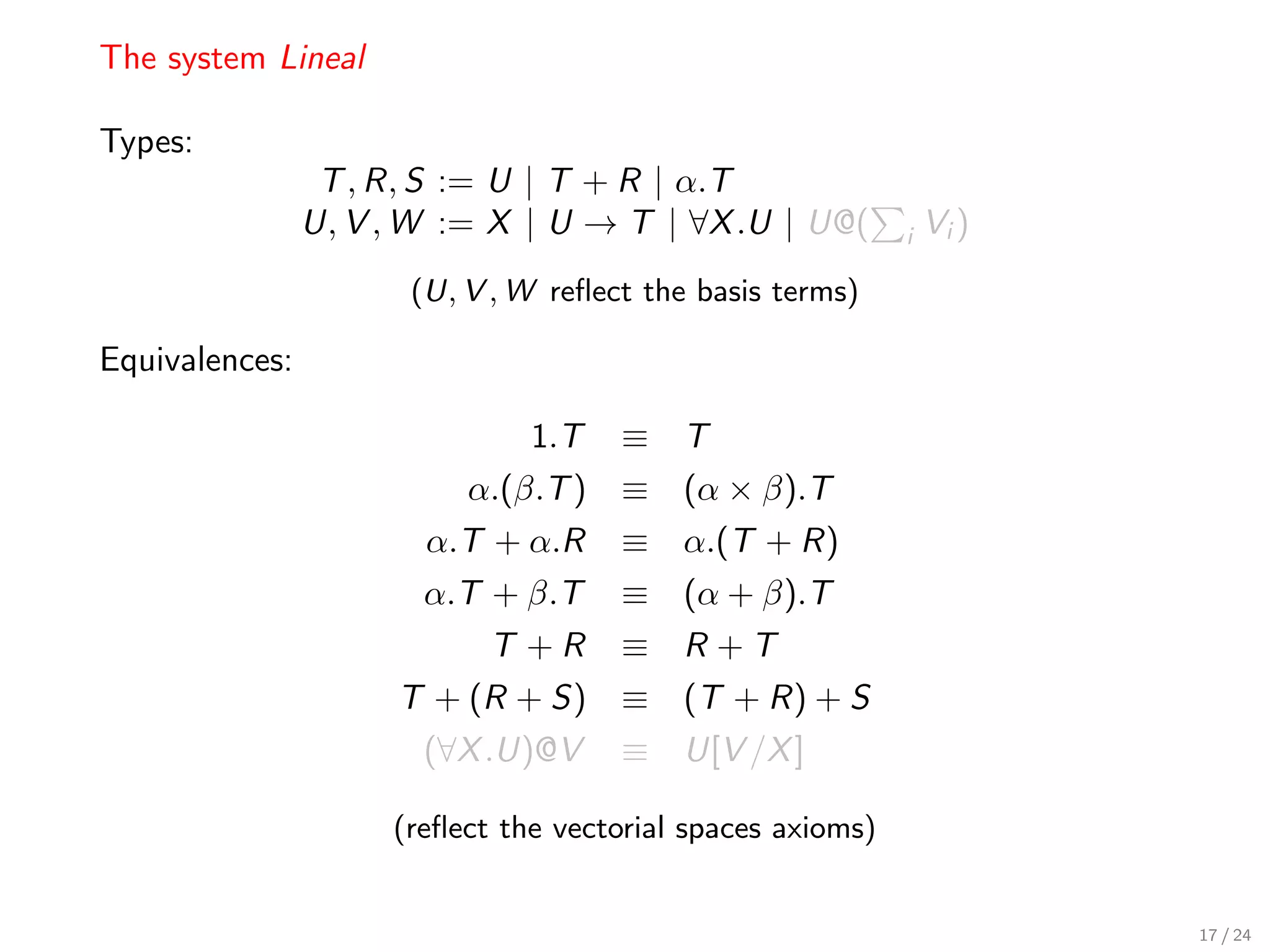 The system Lineal

Types:
                 T , R, S := U | T + R | α.T
                U, V , W := X | U → T | ∀X .U | U@(         i   Vi )
                      (U, V , W reﬂect the basis terms)

Equivalences:

                               1.T   ≡ T
                          α.(β.T ) ≡ (α × β).T
                       α.T + α.R     ≡ α.(T + R)
                       α.T + β.T     ≡ (α + β).T
                            T +R     ≡ R +T
                     T + (R + S) ≡ (T + R) + S
                       (∀X .U)@V     ≡ U[V /X ]

                     (reﬂect the vectorial spaces axioms)


                                                                       17 / 24
 