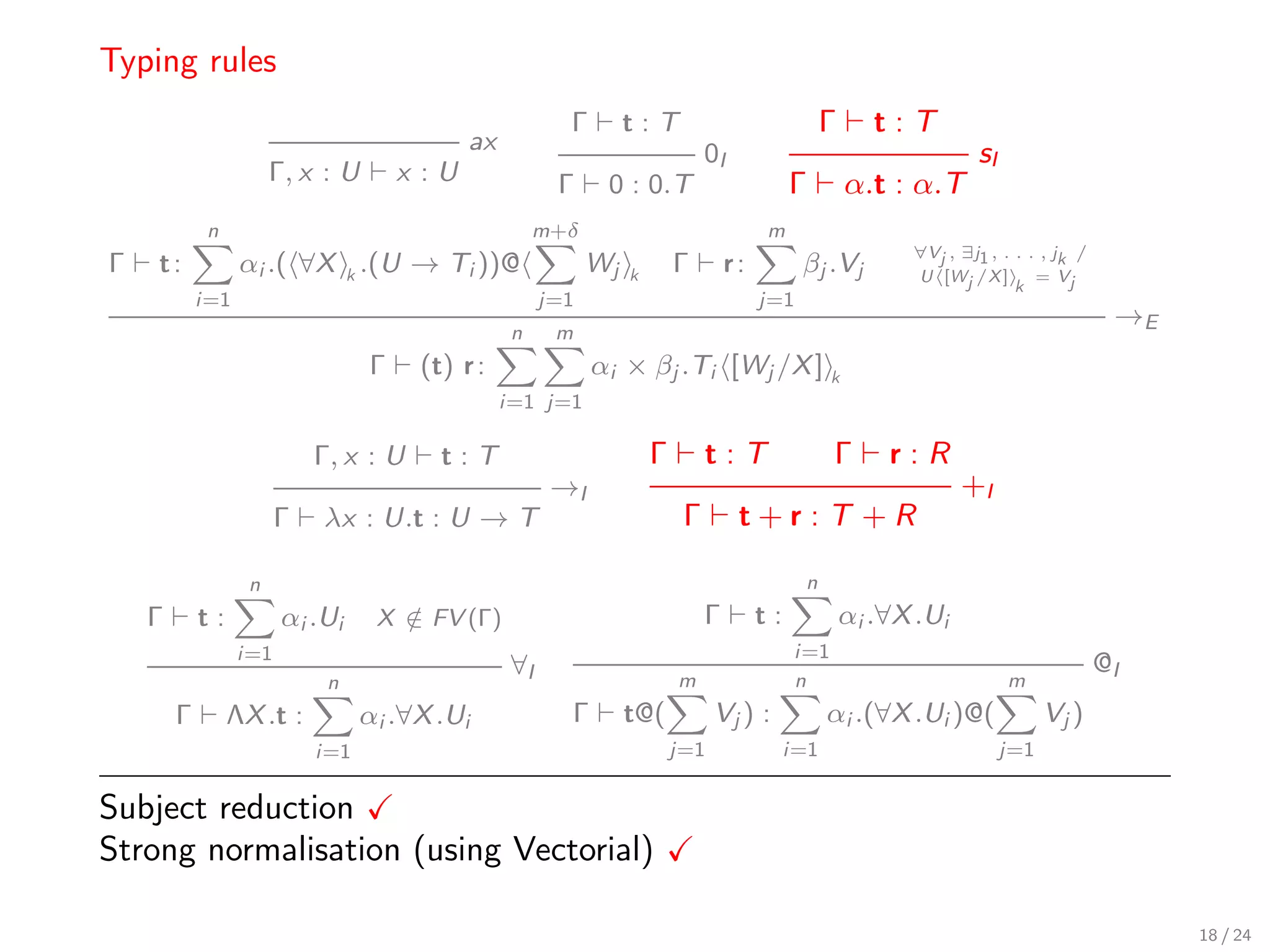 Typing rules
                                                          Γ        t:T                              Γ      t:T
                                             ax                                 0I                                    sI
                       Γ, x : U       x :U               Γ     0 : 0.T                        Γ         α.t : α.T
             n                                         m+δ                               m
                                                                                                              ∀Vj , ∃j1 , . . . , jk /
Γ   t:            αi .( ∀X k .(U → Ti ))@                     Wj   k       Γ        r:         βj .Vj         U [Wj /X ]       = Vj
                                                                                                                            k
            i=1                                         j=1                              j=1
                                                                                                                                          →E
                                                   n     m
                                  Γ    (t) r :                αi × βj .Ti [Wj /X ] k
                                                  i=1 j=1

                            Γ, x : U     t:T                           Γ        t:T                 Γ       r:R
                                                         →I                                                          +I
                        Γ   λx : U.t : U → T                                Γ        t+r:T +R

                   n                                                                           n
    Γ       t:          αi .Ui     X ∈ FV (Γ)
                                     /                                          Γ        t:             αi .∀X .Ui
                  i=1                                                                         i=1
                                                   ∀I                                                                                    @I
                             n                                             m                  n                            m
        Γ        ΛX .t :          αi .∀X .Ui              Γ        t@(           Vj ) :             αi .(∀X .Ui )@(              Vj )
                            i=1                                            j=1                i=1                          j=1

Subject reduction
Strong normalisation (using Vectorial)

                                                                                                                                               18 / 24
 