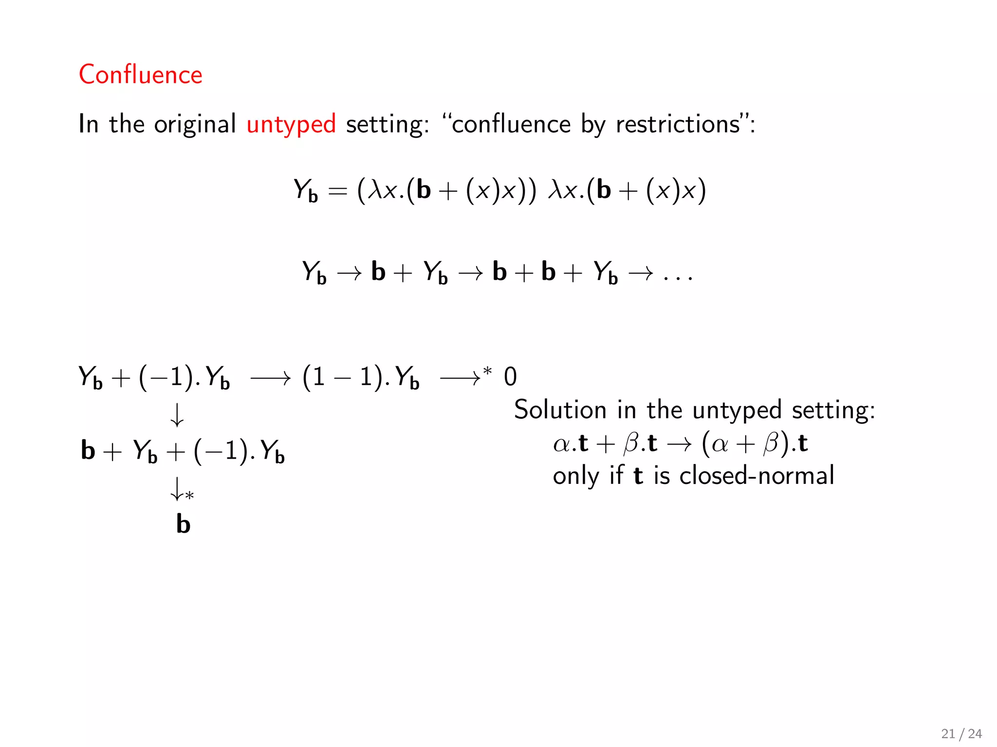 Conﬂuence
In the original untyped setting: “conﬂuence by restrictions”:

                   Yb = (λx.(b + (x)x)) λx.(b + (x)x)


                   Yb → b + Yb → b + b + Yb → . . .


Yb + (−1).Yb −→ (1 − 1).Yb −→∗ 0
       ↓                        Solution in the untyped setting:
b + Yb + (−1).Yb                   α.t + β.t → (α + β).t
       ↓∗                          only if t is closed-normal
       b




                                                                   21 / 24
 