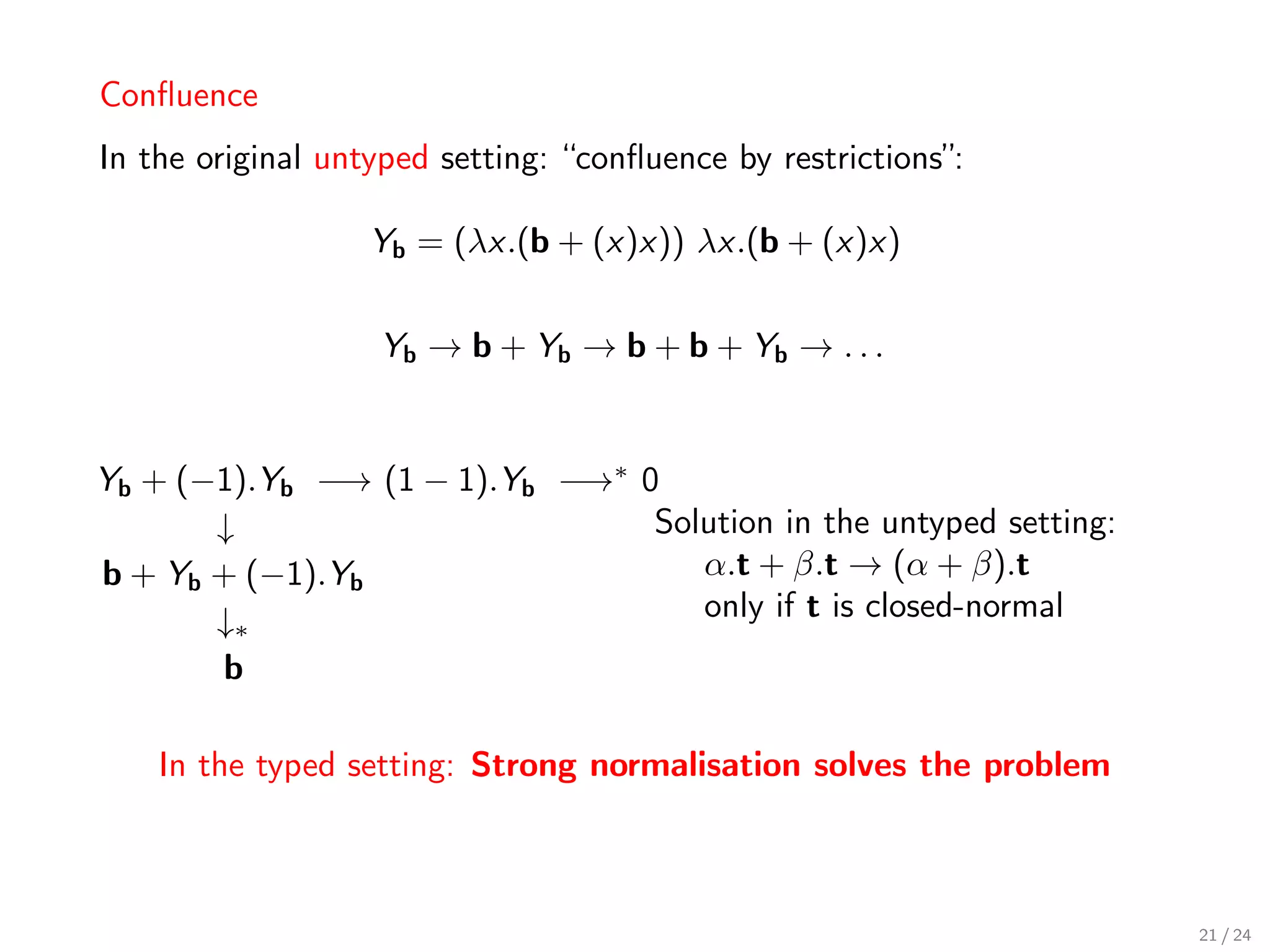 Conﬂuence
In the original untyped setting: “conﬂuence by restrictions”:

                   Yb = (λx.(b + (x)x)) λx.(b + (x)x)


                   Yb → b + Yb → b + b + Yb → . . .


Yb + (−1).Yb −→ (1 − 1).Yb −→∗ 0
       ↓                        Solution in the untyped setting:
b + Yb + (−1).Yb                   α.t + β.t → (α + β).t
       ↓∗                          only if t is closed-normal
       b

    In the typed setting: Strong normalisation solves the problem



                                                                    21 / 24
 