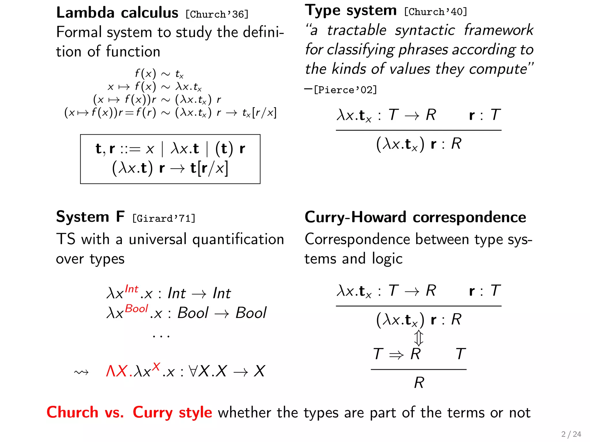Lambda calculus [Church’36]                           Type system [Church’40]
 Formal system to study the deﬁni-                     “a tractable syntactic framework
 tion of function                                      for classifying phrases according to
                f (x)     ∼   tx                       the kinds of values they compute”
           x → f (x)      ∼   λx.tx                    –[Pierce’02]
       (x → f (x))r       ∼   (λx.tx ) r
  (x → f (x))r = f (r )   ∼   (λx.tx ) r → tx [r /x]       λx.tx : T → R           r:T

         t, r ::= x | λx.t | (t) r                                (λx.tx ) r : R
            (λx.t) r → t[r/x]


 System F [Girard’71]                                  Curry-Howard correspondence
 TS with a universal quantiﬁcation                     Correspondence between type sys-
 over types                                            tems and logic

           λx Int .x : Int → Int                           λx.tx : T → R           r:T
           λx Bool .x : Bool → Bool                               (λx.tx ) r : R
                    ...
                                                                 T ⇒R         T
           ΛX .λx X .x : ∀X .X → X
                                                                        R
Church vs. Curry style whether the types are part of the terms or not
                                                                                              2 / 24
 