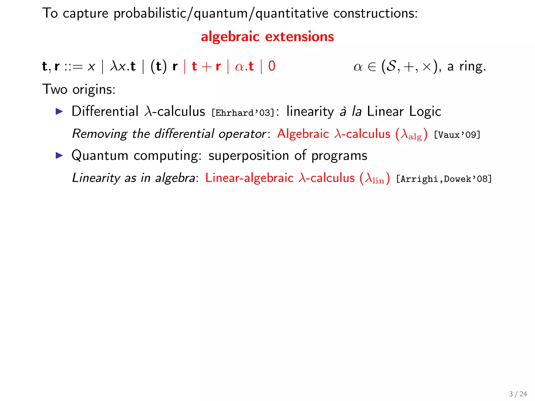 To capture probabilistic/quantum/quantitative constructions:
                             algebraic extensions

t, r ::= x | λx.t | (t) r | t + r | α.t | 0               α ∈ (S, +, ×), a ring.
Two origins:
     Diﬀerential λ-calculus    [Ehrhard’03]:   linearity à la Linear Logic
     Removing the diﬀerential operator : Algebraic λ-calculus (λalg )     [Vaux’09]

     Quantum computing: superposition of programs
     Linearity as in algebra: Linear-algebraic λ-calculus (λlin )   [Arrighi,Dowek’08]




                                                                                         3 / 24
 