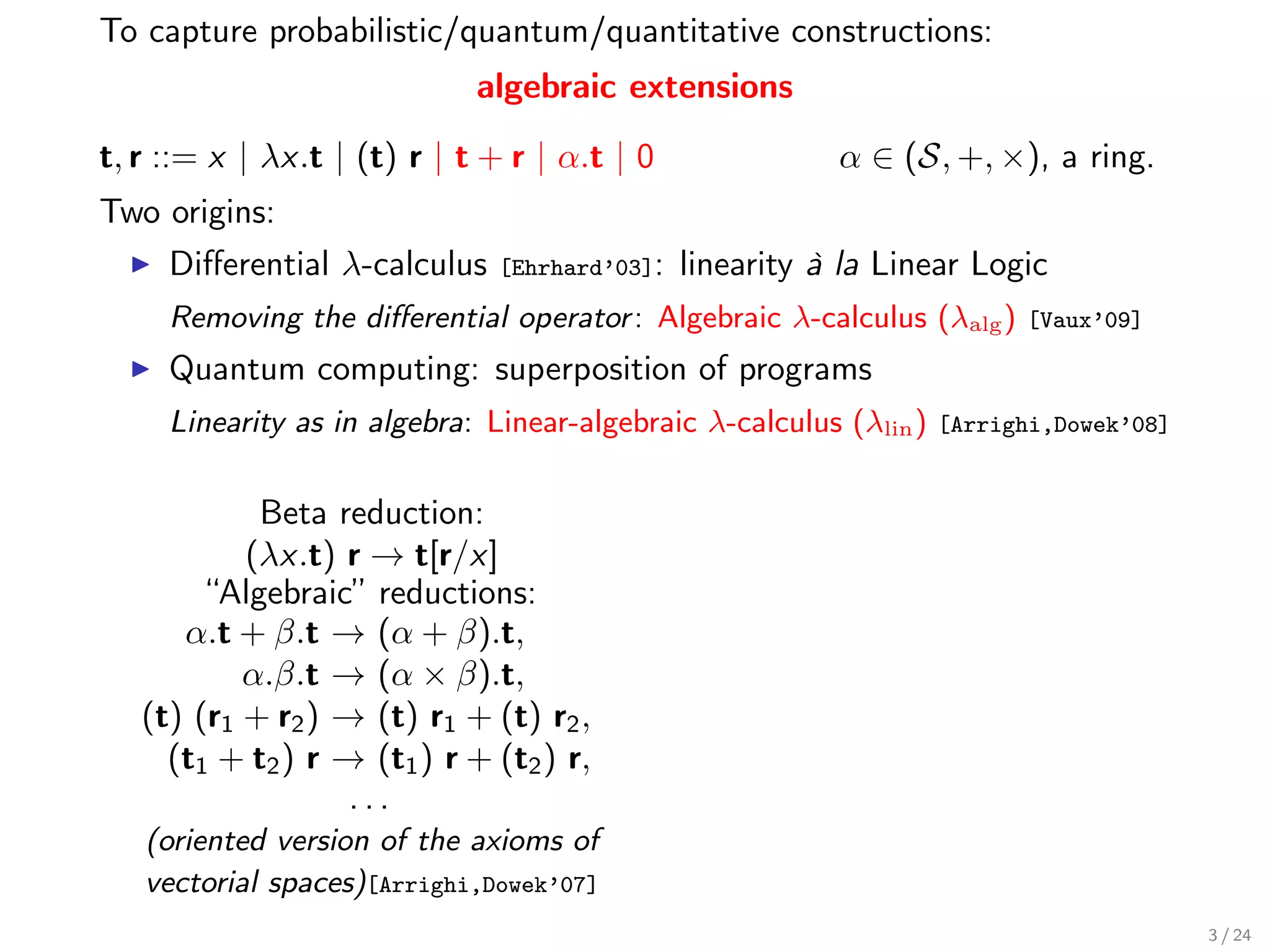 To capture probabilistic/quantum/quantitative constructions:
                             algebraic extensions

t, r ::= x | λx.t | (t) r | t + r | α.t | 0               α ∈ (S, +, ×), a ring.
Two origins:
     Diﬀerential λ-calculus    [Ehrhard’03]:   linearity à la Linear Logic
     Removing the diﬀerential operator : Algebraic λ-calculus (λalg )     [Vaux’09]

     Quantum computing: superposition of programs
     Linearity as in algebra: Linear-algebraic λ-calculus (λlin )   [Arrighi,Dowek’08]


            Beta reduction:
           (λx.t) r → t[r/x]
        “Algebraic” reductions:
      α.t + β.t → (α + β).t,
           α.β.t → (α × β).t,
   (t) (r1 + r2 ) → (t) r1 + (t) r2 ,
     (t1 + t2 ) r → (t1 ) r + (t2 ) r,
                   ...
   (oriented version of the axioms of
   vectorial spaces)[Arrighi,Dowek’07]
                                                                                         3 / 24
 