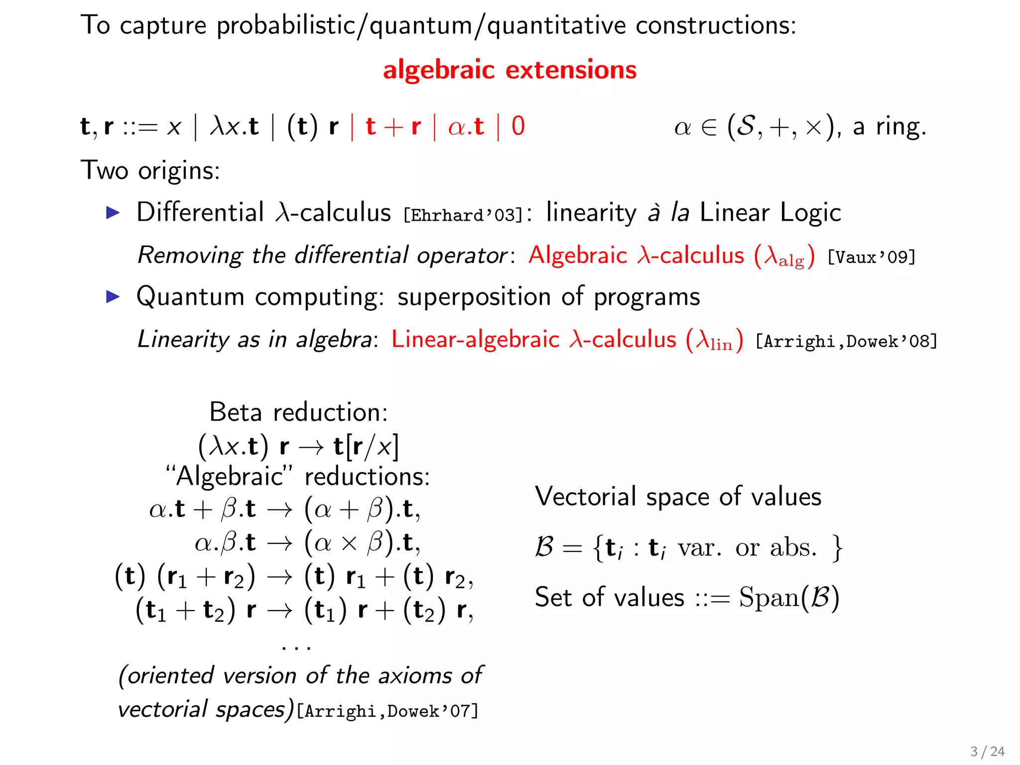 To capture probabilistic/quantum/quantitative constructions:
                             algebraic extensions

t, r ::= x | λx.t | (t) r | t + r | α.t | 0                α ∈ (S, +, ×), a ring.
Two origins:
     Diﬀerential λ-calculus    [Ehrhard’03]:   linearity à la Linear Logic
     Removing the diﬀerential operator : Algebraic λ-calculus (λalg )      [Vaux’09]

     Quantum computing: superposition of programs
     Linearity as in algebra: Linear-algebraic λ-calculus (λlin )   [Arrighi,Dowek’08]


            Beta reduction:
           (λx.t) r → t[r/x]
        “Algebraic” reductions:
      α.t + β.t → (α + β).t,                   Vectorial space of values
           α.β.t → (α × β).t,                  B = {ti : ti var. or abs. }
   (t) (r1 + r2 ) → (t) r1 + (t) r2 ,
     (t1 + t2 ) r → (t1 ) r + (t2 ) r,         Set of values ::= Span(B)
                   ...
   (oriented version of the axioms of
   vectorial spaces)[Arrighi,Dowek’07]
                                                                                         3 / 24
 