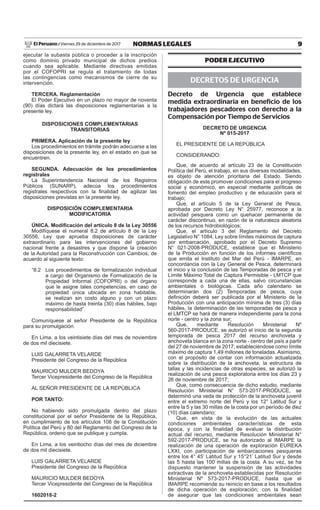 9NORMAS LEGALESViernes 29 de diciembre de 2017El Peruano /
ejecutar la subasta pública o proceder a la inscripción
como dominio privado municipal de dichos predios
cuando sea aplicable. Mediante directivas emitidas
por el COFOPRI se regula el tratamiento de todas
las contingencias como mecanismos de cierre de su
intervención.
TERCERA. Reglamentación
El Poder Ejecutivo en un plazo no mayor de noventa
(90) días dictará las disposiciones reglamentarias a la
presente ley.
DISPOSICIONES COMPLEMENTARIAS
TRANSITORIAS
PRIMERA. Aplicación de la presente ley
Los procedimientos en trámite podrán adecuarse a las
disposiciones de la presente ley, en el estado en que se
encuentren.
SEGUNDA. Adecuación de los procedimientos
registrales
La Superintendencia Nacional de los Registros
Públicos (SUNARP), adecúa los procedimientos
registrales respectivos con la finalidad de agilizar las
disposiciones previstas en la presente ley.
DISPOSICIÓN COMPLEMENTARIA
MODIFICATORIA
ÚNICA. Modificación del artículo 8 de la Ley 30556
Modifíquese el numeral 8.2 de artículo 8 de la Ley
30556, Ley que aprueba disposiciones de carácter
extraordinario para las intervenciones del gobierno
nacional frente a desastres y que dispone la creación
de la Autoridad para la Reconstrucción con Cambios, de
acuerdo al siguiente texto:
“8.2 Los procedimientos de formalización individual
a cargo del Organismo de Formalización de la
Propiedad Informal (COFOPRI) o del órgano
que le asigne tales competencias, en caso de
propiedad única ubicada en zona habitable,
se realizan sin costo alguno y con un plazo
máximo de hasta treinta (30) días hábiles, bajo
responsabilidad”.
Comuníquese al señor Presidente de la República
para su promulgación.
En Lima, a los veintisiete días del mes de noviembre
de dos mil diecisiete.
LUIS GALARRETA VELARDE
Presidente del Congreso de la República
MAURICIO MULDER BEDOYA
Tercer Vicepresidente del Congreso de la República
AL SEÑOR PRESIDENTE DE LA REPÚBLICA
POR TANTO:
No habiendo sido promulgada dentro del plazo
constitucional por el señor Presidente de la República,
en cumplimiento de los artículos 108 de la Constitución
Política del Perú y 80 del Reglamento del Congreso de la
República, ordeno que se publique y cumpla.
En Lima, a los veintiocho días del mes de diciembre
de dos mil diecisiete.
LUIS GALARRETA VELARDE
Presidente del Congreso de la República
MAURICIO MULDER BEDOYA
Tercer Vicepresidente del Congreso de la República
1602018-2
PODER EJECUTIVO
DECRETOS DE URGENCIA
Decreto de Urgencia que establece
medida extraordinaria en beneficio de los
trabajadores pescadores con derecho a la
Compensación por Tiempo de Servicios
DECRETO DE URGENCIA
Nº 015-2017
EL PRESIDENTE DE LA REPÚBLICA
CONSIDERANDO:
Que, de acuerdo al artículo 23 de la Constitución
Política del Perú, el trabajo, en sus diversas modalidades,
es objeto de atención prioritaria del Estado. Siendo
obligación de este promover condiciones para el progreso
social y económico, en especial mediante políticas de
fomento del empleo productivo y de educación para el
trabajo;
Que, el artículo 5 de la Ley General de Pesca,
aprobada por Decreto Ley N° 25977, reconoce a la
actividad pesquera como un quehacer permanente de
carácter discontinuo, en razón de la naturaleza aleatoria
de los recursos hidrobiológicos;
Que, el artículo 3 del Reglamento del Decreto
Legislativo N° 1084, Ley sobre límites máximos de captura
por embarcación, aprobado por el Decreto Supremo
N° 021-2008-PRODUCE, establece que el Ministerio
de la Producción en función de los informes científicos
que emita el Instituto del Mar del Perú - IMARPE, en
concordancia con la Ley General de Pesca, determinará
el inicio y la conclusión de las Temporadas de pesca y el
Límite Máximo Total de Captura Permisible - LMTCP que
corresponde a cada una de ellas, salvo circunstancias
ambientales o biológicas. Cada año calendario se
determinarán dos (2) Temporadas de pesca, cuya
definición deberá ser publicada por el Ministerio de la
Producción con una anticipación mínima de tres (3) días
hábiles, la determinación de las temporadas de pesca y
el LMTCP se hará de manera independiente para la zona
norte - centro y la zona sur;
Que, mediante Resolución Ministerial Nº
560-2017-PRODUCE, se autorizó el inicio de la segunda
temporada de pesca 2017 del recurso anchoveta y
anchoveta blanca en la zona norte - centro del país a partir
del 27 de noviembre de 2017; estableciéndose como límite
máximo de captura 1,49 millones de toneladas. Asimismo,
con el propósito de contar con información actualizada
sobre la distribución de la anchoveta, la estructura de
tallas y las incidencias de otras especies, se autorizó la
realización de una pesca exploratoria entre los días 23 y
26 de noviembre de 2017;
Que, como consecuencia de dicho estudio, mediante
Resolución Ministerial N° 573-2017-PRODUCE, se
determinó una veda de protección de la anchoveta juvenil
entre el extremo norte del Perú y los 12° Latitud Sur y
entre la 5 y las 30 millas de la costa por un período de diez
(10) días calendario;
Que, en vista de la evolución de las actuales
condiciones ambientales características de esta
época, y con la finalidad de evaluar la distribución
actual del recurso, mediante Resolución Ministerial N°
592-2017-PRODUCE, se ha autorizado al IMARPE la
realización de una operación de exploración EUREKA
LXXI, con participación de embarcaciones pesqueras
entre los 4° 45’ Latitud Sur y 15°21’ Latitud Sur y desde
las 5 hasta las 100 millas de la costa. A su vez, se ha
dispuesto mantener la suspensión de las actividades
extractivas de la anchoveta establecidas por Resolución
Ministerial Nº 573-2017-PRODUCE, hasta que el
IMARPE recomiende su reinicio en base a los resultados
de dicha operación de exploración; con la finalidad
de asegurar que las condiciones ambientales sean
 