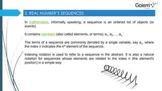 2. REAL NUMBER’S SEQUENCES 
In mathematics, informally speaking, a sequence is an ordered list of objects (or 
events). 
It contains members (also called elements, or terms); a1, a2, …, an. 
The terms of a sequence are commonly denoted by a single variable, say an, where 
the index n indicates the nth element of the sequence. 
Indexing notation is used to refer to a sequence in the abstract. It is also a natural 
notation for sequences whose elements are related to the index n (the element's 
position) in a simple way 
 