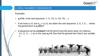 2. REAL NUMBER’S SEQUENCES 
Examples; 
• an=1/n is the next sequence: 1, ½, 1/3, ¼, 1/5, 1/6, …) 
• If we have a1=3, and an+1= an+2, we obtein the next sequence: 3, 5, 7, 9, … where 
the general term is an=2n+1 
• A sequence can be constant if all the terms have the same value; for instance: 
(-3, -3, -3, …), so in this case an=-3. See that the general term hasn’t any variable 
n. 
 