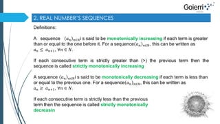 2. REAL NUMBER’S SEQUENCES 
Definitions: 
A sequence 푎푛 푛∈ℕi s said to be monotonically increasing if each term is greater 
than or equal to the one before it. For a sequence 푎푛 푛∈ℕ, this can be written as 
푎푛 ≤ 푎푛+1, ∀푛 ∈ 푁. 
If each consecutive term is strictly greater than (>) the previous term then the 
sequence is called strictly monotonically increasing 
A sequence 푎푛 푛∈ℕi s said to be monotonically decreasing if each term is less than 
or equal to the previous one. For a sequence 푎푛 푛∈ℕ, this can be written as 
푎푛 ≥ 푎푛+1, ∀푛 ∈ 푁. 
If each consecutive term is strictly less than the previous 
term then the sequence is called strictly monotonically 
decreasin 
 