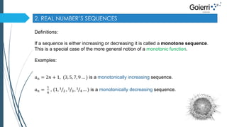 2. REAL NUMBER’S SEQUENCES 
Definitions: 
If a sequence is either increasing or decreasing it is called a monotone sequence. 
This is a special case of the more general notion of a monotonic function. 
Examples: 
푎푛 = 2푛 + 1, (3, 5, 7, 9 … ) is a monotonically increasing sequence. 
푎푛 = 
1 
푛 
, (1, 1 
2 , 1 
3 , 1 
4 … ) is a monotonically decreasing sequence. 
 