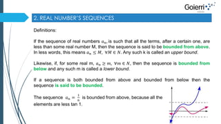 2. REAL NUMBER’S SEQUENCES 
Definitions: 
If the sequence of real numbers 푎푛, is such that all the terms, after a certain one, are 
less than some real number M, then the sequence is said to be bounded from above. 
In less words, this means 푎푛 ≤ 푀, ∀푀 ∈ 푁. Any such k is called an upper bound. 
Likewise, if, for some real m, 푎푛 ≥ 푚, ∀푚 ∈ 푁, then the sequence is bounded from 
below and any such m is called a lower bound. 
If a sequence is both bounded from above and bounded from below then the 
sequence is said to be bounded. 
The sequence 푎푛 = 
1 
푛 
is bounded from above, because all the 
elements are less tan 1. 
 