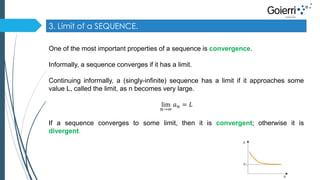 3. Limit of a SEQUENCE. 
One of the most important properties of a sequence is convergence. 
Informally, a sequence converges if it has a limit. 
Continuing informally, a (singly-infinite) sequence has a limit if it approaches some 
value L, called the limit, as n becomes very large. 
lim 
푛→∞ 
푎푛 = 퐿 
If a sequence converges to some limit, then it is convergent; otherwise it is 
divergent. 
 