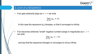 3. Limit of a SEQUENCE. 
• If an gets arbitrarily large as n → ∞ we write 
lim 
푛→∞ 
푎푛 = ∞ 
In this case the sequence (an) diverges, or that it converges to infinity. 
• If an becomes arbitrarily "small" negative numbers (large in magnitude) as n → ∞ 
we write 
lim 
푛→∞ 
푎푛 = −∞ 
and say that the sequence diverges or converges to minus infinity. 
 