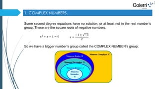 1. COMPLEX NUMBERS. 
Some second degree equations have no solution, or at least not in the real number’s 
group. These are the square roots of negative numbers. 
푥2 + 푥 + 1 = 0 푥 = 
−1 ± −3 
2 
So we have a bigger number’s group called the COMPLEX NUMBER’s group. 
 