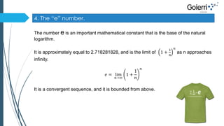 4. The “e” number. 
The number e is an important mathematical constant that is the base of the natural 
logarithm. 
It is approximately equal to 2.718281828, and is the limit of 1 + 
1 
푛 
푛 
as n approaches 
infinity. 
푒 = lim 
푛→∞ 
1 + 
1 
푛 
푛 
It is a convergent sequence, and it is bounded from above. 
 
