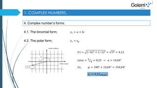 1. COMPLEX NUMBERS. 
4. Complex number’s forms: 
4.1. The binomial form; 
푧1 = 푎 + 푏푖 
4.2. The polar form; 푧1 = 푟휑 
Ardatz erreala 
Ardatz irudikaria 
Z= -4-i 
φ 
푟 = −4 2 + −1 2 = 17 = 4,12 
푡푎푛훼 = 1 
4 = 0,25 → 훼 = 14,04° 
푆표, 휑 = 180° + 14,04° = 194,04° 
푧1 = 4,12194,04° 
 