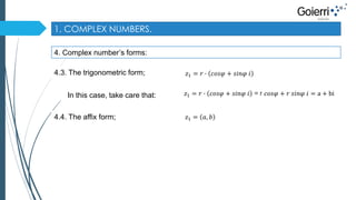 1. COMPLEX NUMBERS. 
4. Complex number’s forms: 
4.3. The trigonometric form; 
푧1 = 푟 ∙ 푐표푠휑 + 푠푖푛휑 푖 
In this case, take care that: 푧1 = 푟 ∙ 푐표푠휑 + 푠푖푛휑 푖 = r 푐표푠휑 + 푟 푠푖푛휑 푖 = a + bi 
4.4. The affix form; 푧1 = 푎, 푏 
 