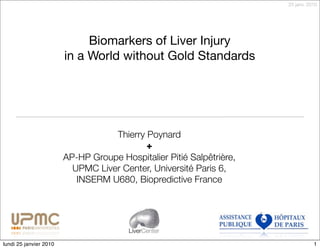 25 janv. 2010




                             Biomarkers of Liver Injury
                        in a World without Gold Standards




                                   Thierry Poynard
                                           +
                        AP-HP Groupe Hospitalier Pitié Salpêtrière,
                          UPMC Liver Center, Université Paris 6,
                           INSERM U680, Biopredictive France




                                        LiverCenter

lundi 25 janvier 2010                                                            1
 