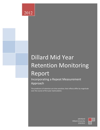 2012




   Dillard Mid Year
   Retention Monitoring
   Report
   Incorporating a Repeat Measurement
   Approach
   The predictors of retention are time sensitive; their effects differ by magnitude
   over the course of first year matriculation.




                                                                     wkirkland
                                                             Dillard University
                                                                     3/9/2012
 
