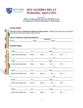 2012 ALGEBRA RELAY
                            Wednesday, April 4, 2012
                                             Sponsored by
                     Office of Undergraduate Research (DUROP Series)
                    in collaboration with the Department of Mathematics



ENTRY FORM

This form is to be completed and signed by faculty mentors. Additional information will be forwarded
to the faculty mentor upon receipt of the entry form.


FACULTY MENTOR or MENTOR ASSISTANT: _____________________________________________
                                                 (Signature)
Division _______________________ Teleph _________________ E-Mail _______________________


STUDENT NAMES:
1. _______________________________________________________ ID________________________

  E-Mail ____________________ Tel ____________________ Major ___________________________

  Grade Level (check one)      Frosh (   )       Soph (     )   JR (    )      SR (     )

2. _______________________________________________________ ID________________________

  E-Mail ____________________ Tel ____________________ Major ___________________________

  Grade Level (check one)      Frosh (   )       Soph (     )   JR (    )      SR (     )

3. _______________________________________________________ ID________________________

  E-Mail ____________________ Tel ____________________ Major ___________________________

  Grade Level (check one)      Frosh (   )      Soph (      )   JR (    )      SR (     )

4. _______________________________________________________ ID________________________

  E-Mail ____________________ Tel _____________________ Major __________________________

  Grade Level (check one)      Frosh (   )      Soph (      )   JR (    )      SR (     )

5. _______________________________________________________ ID________________________

  E-Mail ____________________ Tel _____________________ Major __________________________

  Grade Level (check one)      Frosh (   )      Soph (      )    JR (   )      SR (     )




                                                  1
 