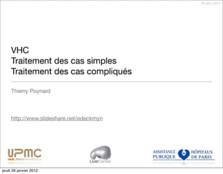 26 janv. 2012




     VHC
     Traitement des cas simples
     Traitement des cas compliqués

     Thierry Poynard



     http://www.slideshare.net/odeckmyn




                                  LiverCenter

jeudi 26 janvier 2012
 