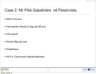 18 janv. 2013




       Case 2: Mr Pitié-Salpêtrière
 né Pessimiste

       • Mort à 40 ans


       • Hémophile infecté à l’âge de 30 ans


       • HIV positif


       • Alcool 60g par jour


       • Diabétique


       • A3 F4, Carcinome Hépatocellulaire




                                               10

vendredi 18 janvier 13
 