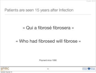 18 janv. 2013




       Patients are seen 15 years after Infection



                            « Qui a ﬁbrosé ﬁbrosera »


                         « Who had ﬁbrosed will ﬁbrose »



                                    Poynard circa 1990



                                            52

vendredi 18 janvier 13
 