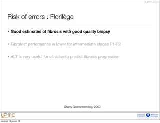 18 janv. 2013




       Risk of errors : Florilège

       • Good estimates of ﬁbrosis with good quality biopsy


       • Fibrotest performance is lower for intermediate stages F1-F2


       • ALT is very useful for clinician to predict ﬁbrosis progression




                                       Ghany Gastroenterology 2003



vendredi 18 janvier 13
 