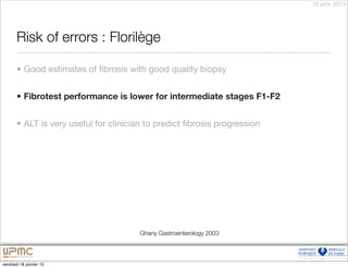 18 janv. 2013




       Risk of errors : Florilège

       • Good estimates of ﬁbrosis with good quality biopsy


       • Fibrotest performance is lower for intermediate stages F1-F2


       • ALT is very useful for clinician to predict ﬁbrosis progression




                                       Ghany Gastroenterology 2003



vendredi 18 janvier 13
 