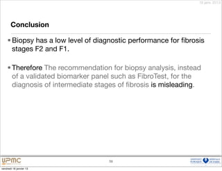 18 janv. 2013




       Conclusion

    • Biopsy has a low level of diagnostic performance for ﬁbrosis
      stages F2 and F1.

    • Therefore The recommendation for biopsy analysis, instead
      of a validated biomarker panel such as FibroTest, for the
      diagnosis of intermediate stages of ﬁbrosis is misleading.




                                    59

vendredi 18 janvier 13
 