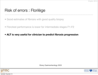 18 janv. 2013




       Risk of errors : Florilège

       • Good estimates of ﬁbrosis with good quality biopsy


       • Fibrotest performance is lower for intermediate stages F1-F2


       • ALT is very useful for clinician to predict ﬁbrosis progression




                                     Ghany Gastroenterology 2003



vendredi 18 janvier 13
 