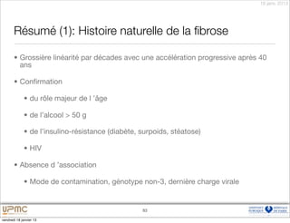 18 janv. 2013




       Résumé (1): Histoire naturelle de la ﬁbrose

       • Grossière linéarité par décades avec une accélération progressive après 40
         ans

       • Conﬁrmation

             • du rôle majeur de l ’âge

             • de l’alcool > 50 g

             • de l’insulino-résistance (diabète, surpoids, stéatose)

             • HIV

       • Absence d ’association

             • Mode de contamination, génotype non-3, dernière charge virale


                                                  83

vendredi 18 janvier 13
 