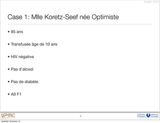 18 janv. 2013




       Case 1: Mlle Koretz-Seef née Optimiste

       • 85 ans


       • Transfusée âge de 10 ans


       • HIV négative


       • Pas d’alcool


       • Pas de diabète


       • A0 F1




                                    9

vendredi 18 janvier 13
 