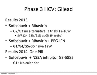 Phase	
  3	
  HCV:	
  Gilead
     Results	
  2013
     • Sofosbuvir	
  +	
  Ribavirin
            – G2/G3	
  no	
  alternaMve:	
  3	
  trials	
  12-­‐16W
                  • SVR12=	
  	
  93%/61%	
  vs	
  0%	
  (Placebo)
     • Sofosbuvir	
  +	
  Ribavirin	
  +	
  PEG-­‐IFN
            – G1/G4/G5/G6	
  naïve	
  12W
     Results	
  2014	
  	
  One	
  Pill
     • Sofosbuvir	
  	
  +	
  NS5A	
  inhibitor	
  GS-­‐5885
            – G1	
  :	
  No	
  calendar

vendredi 18 janvier 13
 