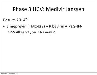 Phase	
  3	
  HCV:	
  Medivir	
  Janssen
  Results	
  2014?
  • Simeprevir	
  	
  (TMC435)	
  +	
  Ribavirin	
  +	
  PEG-­‐IFN
         12W	
  All	
  genotypes	
  ?	
  Naïve/NR




vendredi 18 janvier 13
 