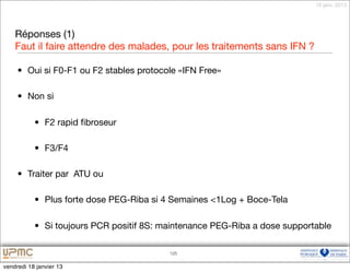 18 janv. 2013




    Réponses (1)
    Faut il faire attendre des malades, pour les traitements sans IFN ?

     • Oui si F0-F1 ou F2 stables protocole «IFN Free»

     • Non si

           • F2 rapid ﬁbroseur

           • F3/F4

     • Traiter par ATU ou

           • Plus forte dose PEG-Riba si 4 Semaines <1Log + Boce-Tela

           • Si toujours PCR positif 8S: maintenance PEG-Riba a dose supportable

                                          125


vendredi 18 janvier 13
 