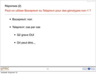 18 janv. 2013


     Réponses (2)
     Peut-on utiliser Boceprevir ou Telaprevir pour des génotypes non-1 ?


           • Boceprevir: non

           • Telaprevir: cas par cas

                 • G2 grave OUI

                 • G4 peut-être...




                                       126


vendredi 18 janvier 13
 