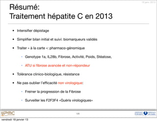 18 janv. 2013

      Résumé:
      Traitement hépatite C en 2013
         • Intensiﬁer dépistage

         • Simpliﬁer bilan initial et suivi: biomarqueurs validés

         • Traiter « à la carte »: pharmaco-génomique

                • Genotype 1a, IL28b, Fibrose, Activité, Poids, Stéatose,

                • ATU si ﬁbrose avancée et non-répondeur

         • Tolérance clinico-biologique, résistance

         • Ne pas oublier l’efﬁcacité non virologique:

                • Freiner la progression de la Fibrose

                • Surveiller les F2F3F4 «Guéris virologiques»


                                                   129


vendredi 18 janvier 13
 
