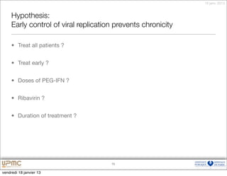 18 janv. 2013


     Hypothesis:
     Early control of viral replication prevents chronicity

     • Treat all patients ?


     • Treat early ?


     • Doses of PEG-IFN ?


     • Ribavirin ?


     • Duration of treatment ?




                                      15


vendredi 18 janvier 13
 