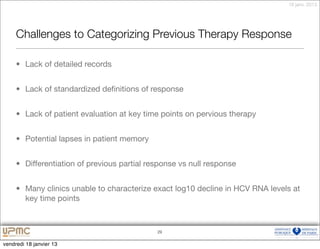 18 janv. 2013




     Challenges to Categorizing Previous Therapy Response

     • Lack of detailed records


     • Lack of standardized deﬁnitions of response


     • Lack of patient evaluation at key time points on pervious therapy


     • Potential lapses in patient memory


     • Differentiation of previous partial response vs null response


     • Many clinics unable to characterize exact log10 decline in HCV RNA levels at
       key time points



                                             29


vendredi 18 janvier 13
 