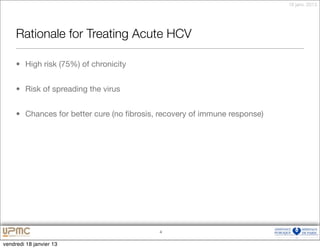 18 janv. 2013




     Rationale for Treating Acute HCV

     • High risk (75%) of chronicity


     • Risk of spreading the virus


     • Chances for better cure (no ﬁbrosis, recovery of immune response)




                                           4


vendredi 18 janvier 13
 