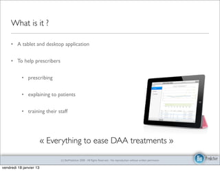 What is it ?

     • A tablet and desktop application


     • To help prescribers


           • prescribing


           • explaining to patients


           • training their staff




                         « Everything to ease DAA treatments »

                              (c) BioPredictive 2008 - All Rights Reserved - No reproduction without written permission

vendredi 18 janvier 13
 