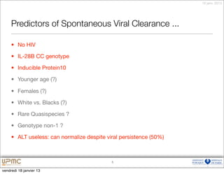 18 janv. 2013




     Predictors of Spontaneous Viral Clearance ...

     • No HIV

     • IL-28B CC genotype

     • Inducible Protein10

     • Younger age (?)

     • Females (?)

     • White vs. Blacks (?)

     • Rare Quasispecies ?

     • Genotype non-1 ?

     • ALT useless: can normalize despite viral persistence (50%)



                                            5


vendredi 18 janvier 13
 